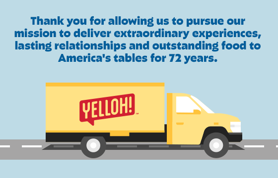 Thank you for allowing us to pursue our mission to deliver extraordinary experiences, lasting relationships and outstanding food to America's tables for 72 years.